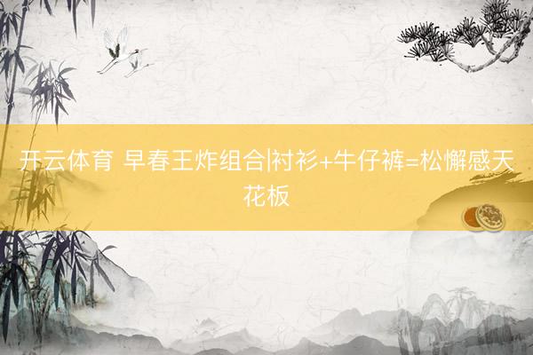 开云体育 早春王炸组合|衬衫+牛仔裤=松懈感天花板